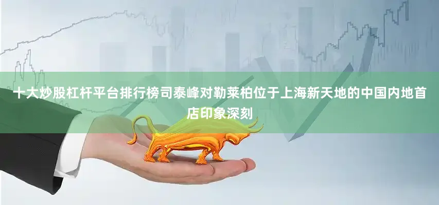 十大炒股杠杆平台排行榜司泰峰对勒莱柏位于上海新天地的中国内地首店印象深刻