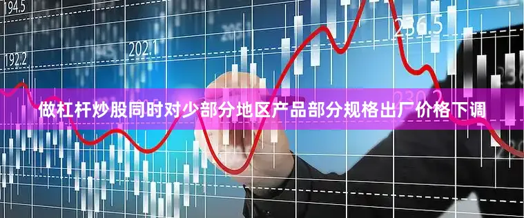 做杠杆炒股同时对少部分地区产品部分规格出厂价格下调