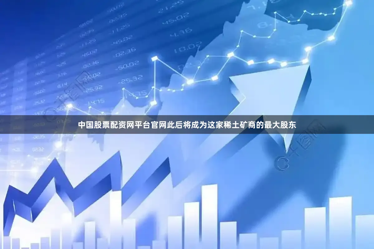 中国股票配资网平台官网此后将成为这家稀土矿商的最大股东