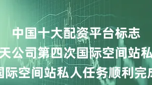 中国十大配资平台标志着公理航天公司第四次国际空间站私人任务顺利完成