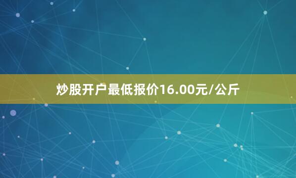 炒股开户最低报价16.00元/公斤