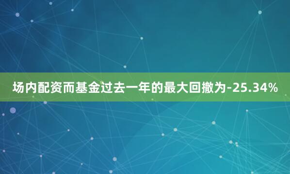 场内配资而基金过去一年的最大回撤为-25.34%