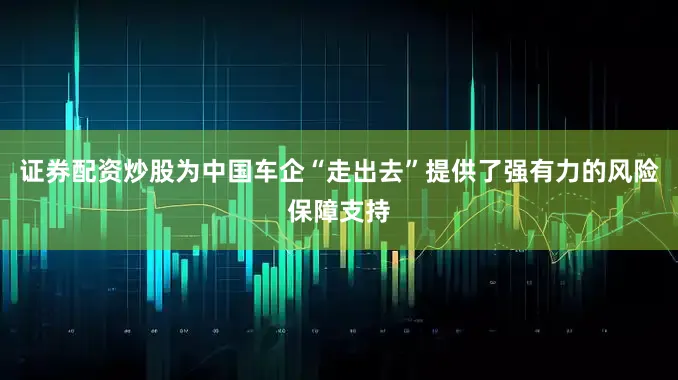 证券配资炒股为中国车企“走出去”提供了强有力的风险保障支持
