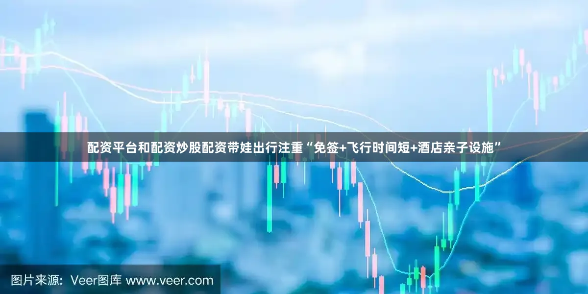 配资平台和配资炒股配资带娃出行注重“免签+飞行时间短+酒店亲子设施”