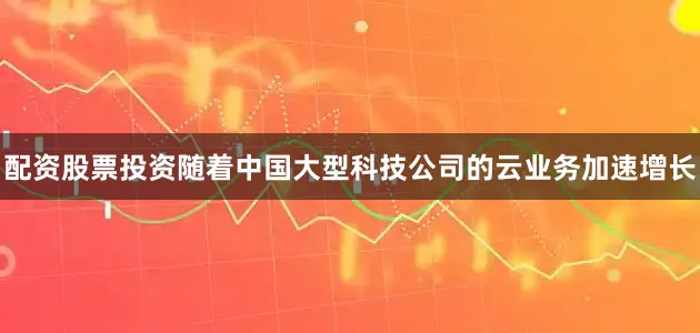 配资股票投资随着中国大型科技公司的云业务加速增长