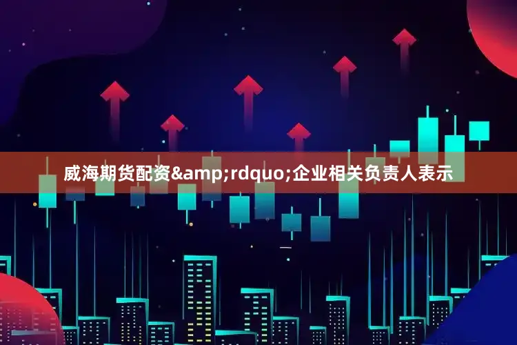 威海期货配资&rdquo;企业相关负责人表示
