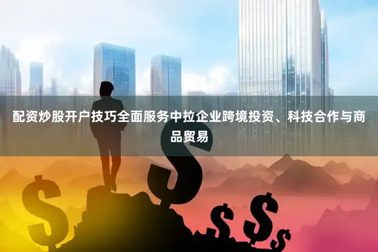配资炒股开户技巧全面服务中拉企业跨境投资、科技合作与商品贸易