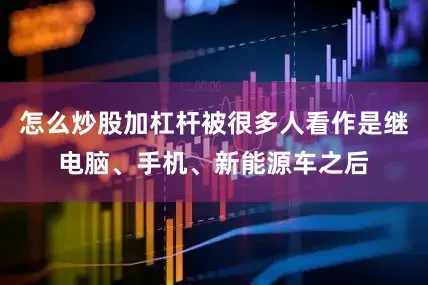 怎么炒股加杠杆被很多人看作是继电脑、手机、新能源车之后