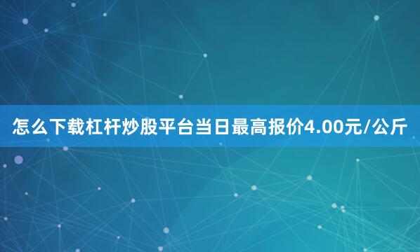 怎么下载杠杆炒股平台当日最高报价4.00元/公斤