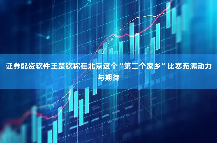 证券配资软件王楚钦称在北京这个“第二个家乡”比赛充满动力与期待