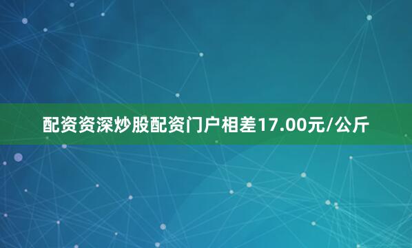 配资资深炒股配资门户相差17.00元/公斤