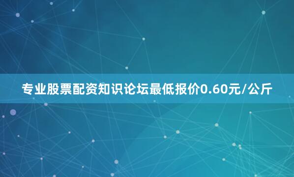 专业股票配资知识论坛最低报价0.60元/公斤