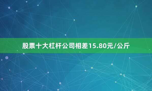股票十大杠杆公司相差15.80元/公斤