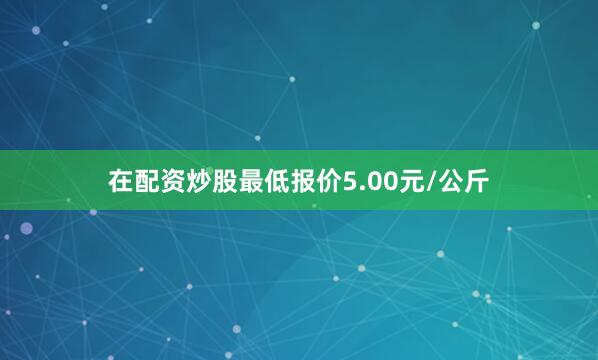 在配资炒股最低报价5.00元/公斤