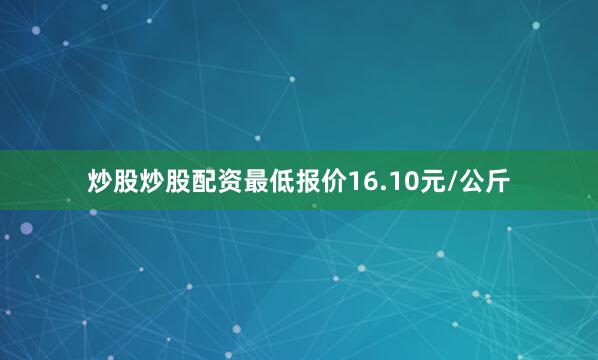炒股炒股配资最低报价16.10元/公斤