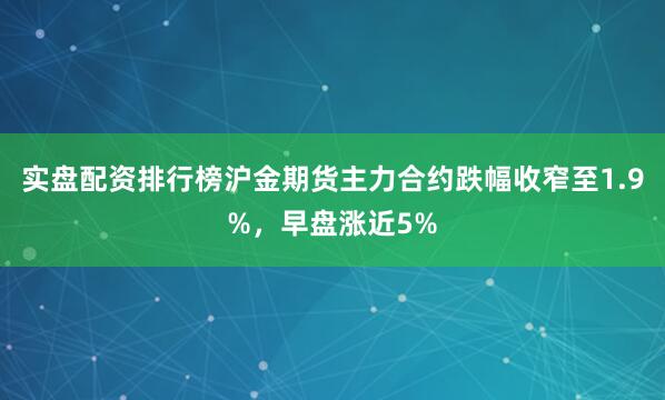 实盘配资排行榜沪金期货主力合约跌幅收窄至1.9%，早盘涨近5%